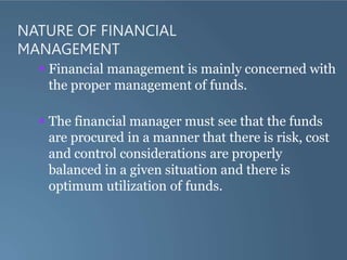 NATURE OF FINANCIAL
MANAGEMENT
 Financial management is mainly concerned with
the proper management of funds.
 The financial manager must see that the funds
are procured in a manner that there is risk, cost
and control considerations are properly
balanced in a given situation and there is
optimum utilization of funds.
 