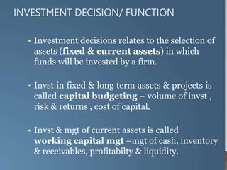 INVESTMENT DECISION/ FUNCTION
• Investment decisions relates to the selection of
assets (fixed & current assets) in which
funds will be invested by a firm.
• Invst in fixed & long term assets & projects is
called capital budgeting – volume of invst ,
risk & returns , cost of capital.
• Invst & mgt of current assets is called
working capital mgt –mgt of cash, inventory
& receivables, profitabilty & liquidity.
 