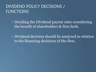 DIVIDEND POLICY DECISIONS /
FUNCTIONS
• Deciding the Dividend payout ratio considering
the benefit of shareholders & firm both.
• Dividend decision should be analysed in relation
to the financing decisions of the firm.
 