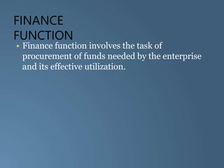FINANCE
FUNCTION
• Finance function involves the task of
procurement of funds needed by the enterprise
and its effective utilization.
 