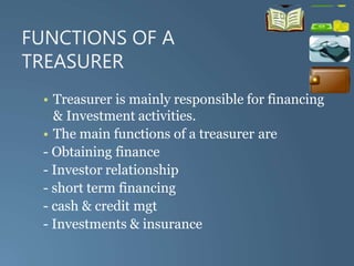 FUNCTIONS OF A
TREASURER
• Treasurer is mainly responsible for financing
& Investment activities.
• The main functions of a treasurer are
- Obtaining finance
- Investor relationship
- short term financing
- cash & credit mgt
- Investments & insurance
 