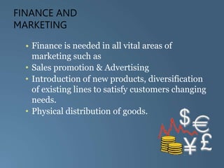 FINANCE AND
MARKETING
• Finance is needed in all vital areas of
marketing such as
• Sales promotion & Advertising
• Introduction of new products, diversification
of existing lines to satisfy customers changing
needs.
• Physical distribution of goods.
 