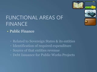 FUNCTIONAL AREAS OF
FINANCE
• Public Finance
▫ Related to Sovereign States & its entities
▫ Identification of required expenditure
▫ Source of that entities revenue
▫ Debt Issuance for Public Works Projects
 