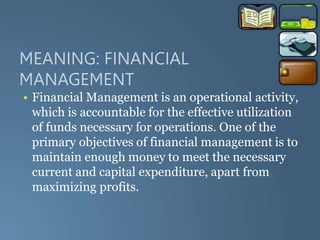 MEANING: FINANCIAL
MANAGEMENT
• Financial Management is an operational activity,
which is accountable for the effective utilization
of funds necessary for operations. One of the
primary objectives of financial management is to
maintain enough money to meet the necessary
current and capital expenditure, apart from
maximizing profits.
 