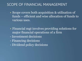 SCOPE OF FINANCIAL MANAGEMENT
• Scope covers both acquisition & utilisation of
funds – efficient and wise allocation of funds to
various uses.
• Financial mgt involves providing solutions for
major financial operations of a firm
- Investment decisions
- Financing decisions
- Dividend policy decisions
 