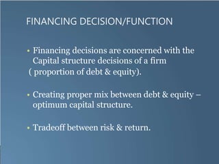 FINANCING DECISION/FUNCTION
• Financing decisions are concerned with the
Capital structure decisions of a firm
( proportion of debt & equity).
• Creating proper mix between debt & equity –
optimum capital structure.
• Tradeoff between risk & return.
 