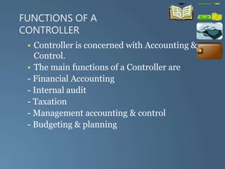 FUNCTIONS OF A
CONTROLLER
• Controller is concerned with Accounting &
Control.
• The main functions of a Controller are
- Financial Accounting
- Internal audit
- Taxation
- Management accounting & control
- Budgeting & planning
 