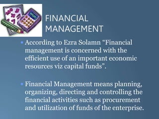 FINANCIAL
MANAGEMENT
• According to Ezra Solamn “Financial
management is concerned with the
efficient use of an important economic
resources viz capital funds”.
• Financial Management means planning,
organizing, directing and controlling the
financial activities such as procurement
and utilization of funds of the enterprise.
 