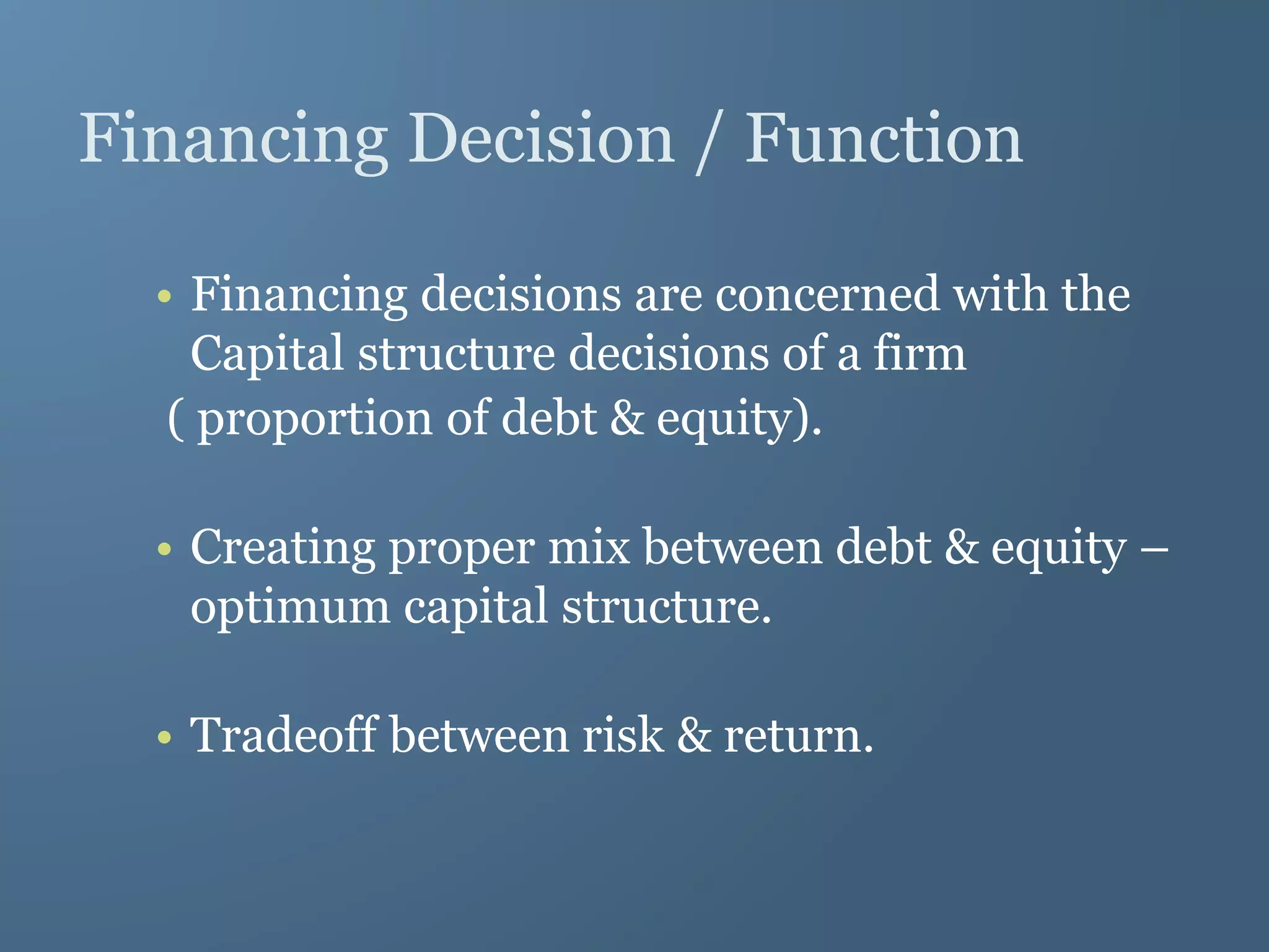 Financing Decision / Function
• Financing decisions are concerned with the
Capital structure decisions of a firm
( proportion of debt & equity).
• Creating proper mix between debt & equity –
optimum capital structure.
• Tradeoff between risk & return.
 