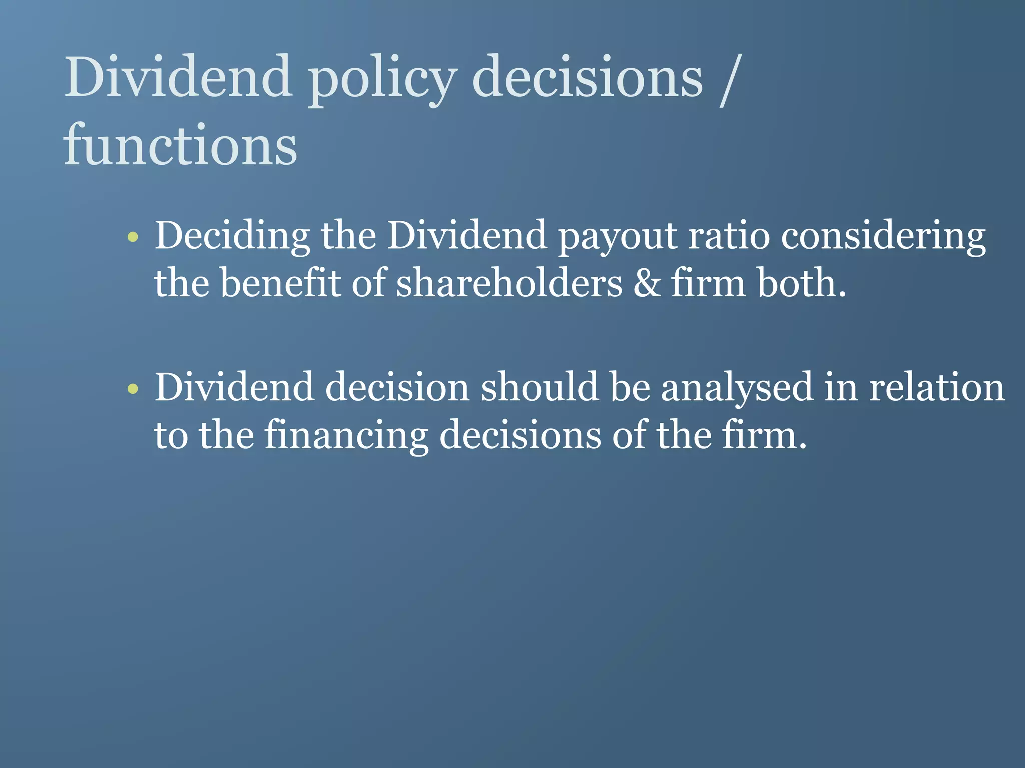 Dividend policy decisions /
functions
• Deciding the Dividend payout ratio considering
the benefit of shareholders & firm both.
• Dividend decision should be analysed in relation
to the financing decisions of the firm.
 