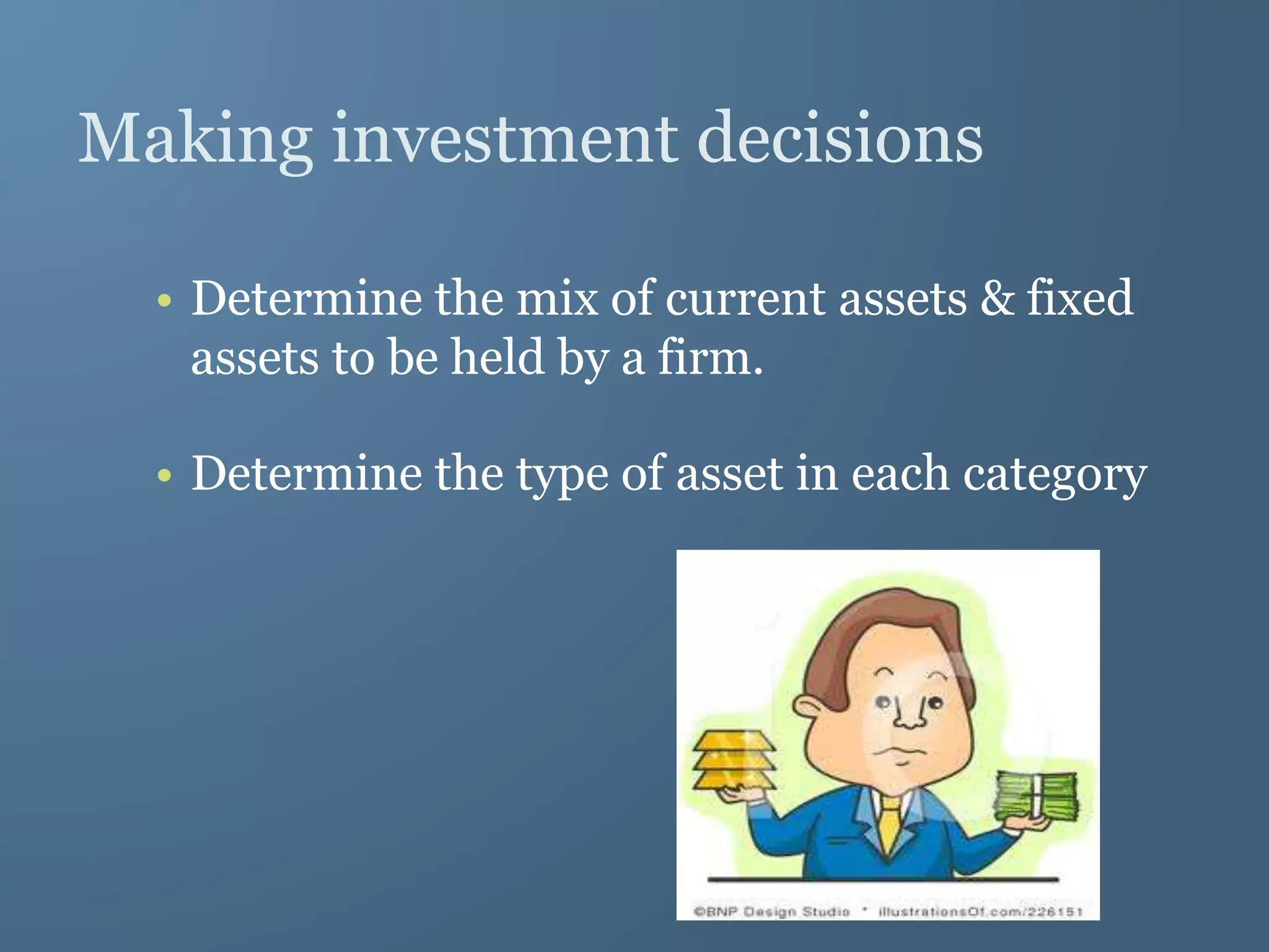 Making investment decisions
• Determine the mix of current assets & fixed
assets to be held by a firm.
• Determine the type of asset in each category
 