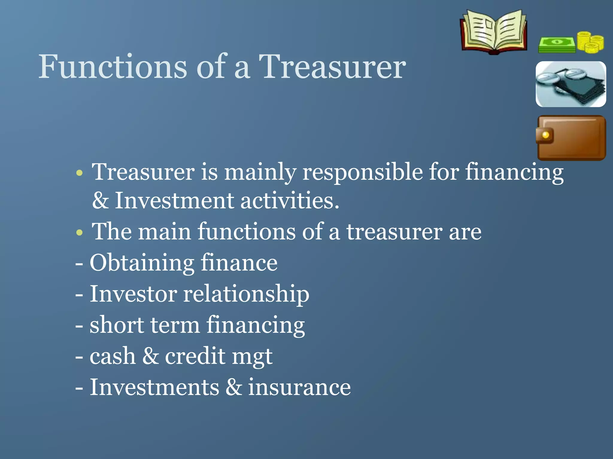 Functions of a Treasurer
• Treasurer is mainly responsible for financing
& Investment activities.
• The main functions of a treasurer are
- Obtaining finance
- Investor relationship
- short term financing
- cash & credit mgt
- Investments & insurance
 
