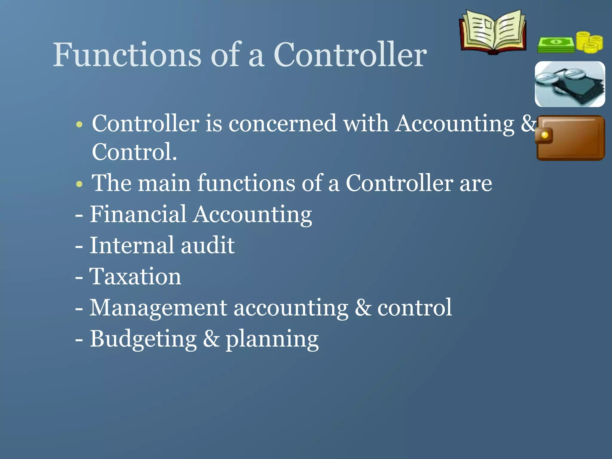 Functions of a Controller
• Controller is concerned with Accounting &
Control.
• The main functions of a Controller are
- Financial Accounting
- Internal audit
- Taxation
- Management accounting & control
- Budgeting & planning
 