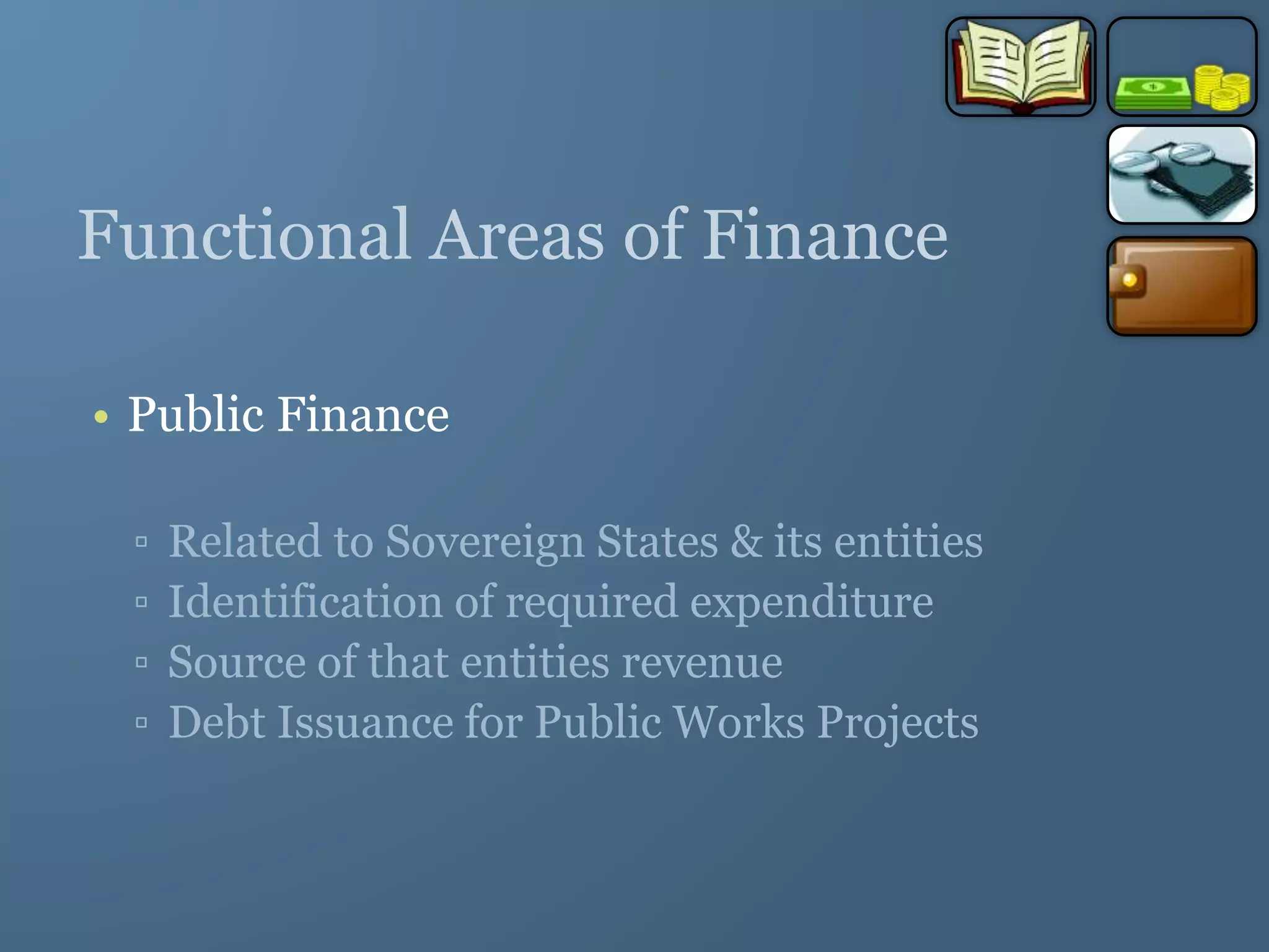 Functional Areas of Finance
• Public Finance
▫ Related to Sovereign States & its entities
▫ Identification of required expenditure
▫ Source of that entities revenue
▫ Debt Issuance for Public Works Projects
 