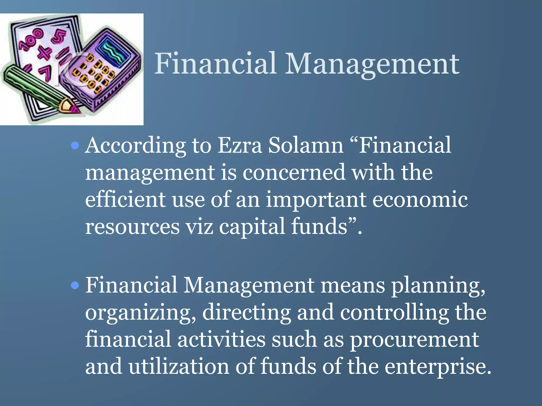 Financial Management
• According to Ezra Solamn “Financial
management is concerned with the
efficient use of an important economic
resources viz capital funds”.
• Financial Management means planning,
organizing, directing and controlling the
financial activities such as procurement
and utilization of funds of the enterprise.
 
