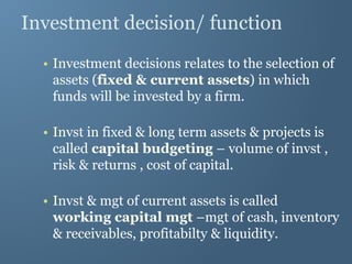 Investment decision/ function
• Investment decisions relates to the selection of
assets (fixed & current assets) in which
funds will be invested by a firm.
• Invst in fixed & long term assets & projects is
called capital budgeting – volume of invst ,
risk & returns , cost of capital.
• Invst & mgt of current assets is called
working capital mgt –mgt of cash, inventory
& receivables, profitabilty & liquidity.
 