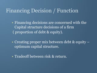 Financing Decision / Function
• Financing decisions are concerned with the
Capital structure decisions of a firm
( proportion of debt & equity).
• Creating proper mix between debt & equity –
optimum capital structure.
• Tradeoff between risk & return.
 