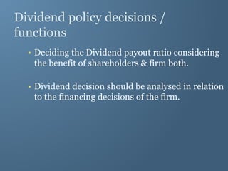 Dividend policy decisions /
functions
• Deciding the Dividend payout ratio considering
the benefit of shareholders & firm both.
• Dividend decision should be analysed in relation
to the financing decisions of the firm.
 