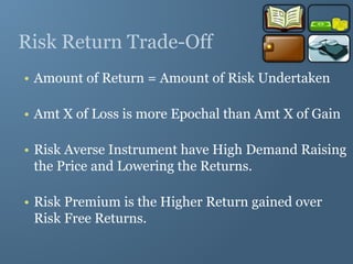Risk Return Trade-Off
• Amount of Return = Amount of Risk Undertaken
• Amt X of Loss is more Epochal than Amt X of Gain
• Risk Averse Instrument have High Demand Raising
the Price and Lowering the Returns.
• Risk Premium is the Higher Return gained over
Risk Free Returns.
 