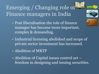 Emerging / Changing role of
Finance managers in India
• Post liberalisation the role of finance
manager has become more important,
complex & demanding.
• Industrial licensing abolished and scope of
private sector investment has increased.
• Abolition of MRTP
• Abolition of Capital issues control act –
freedom in designing and issuing securities.
 