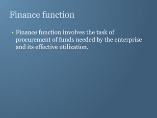 Finance function
• Finance function involves the task of
procurement of funds needed by the enterprise
and its effective utilization.
 