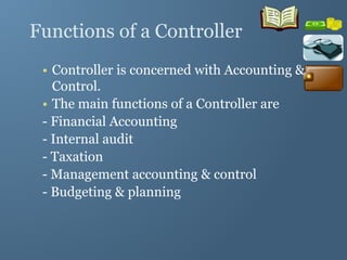 Functions of a Controller
• Controller is concerned with Accounting &
Control.
• The main functions of a Controller are
- Financial Accounting
- Internal audit
- Taxation
- Management accounting & control
- Budgeting & planning
 