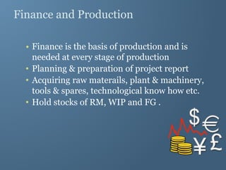 Finance and Production
• Finance is the basis of production and is
needed at every stage of production
• Planning & preparation of project report
• Acquiring raw materails, plant & machinery,
tools & spares, technological know how etc.
• Hold stocks of RM, WIP and FG .
 