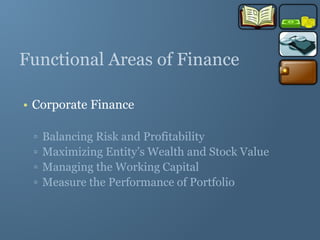 Functional Areas of Finance
• Corporate Finance
▫ Balancing Risk and Profitability
▫ Maximizing Entity’s Wealth and Stock Value
▫ Managing the Working Capital
▫ Measure the Performance of Portfolio
 