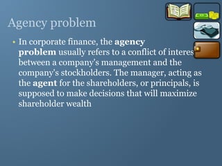 Agency problem
• In corporate finance, the agency
problem usually refers to a conflict of interest
between a company's management and the
company's stockholders. The manager, acting as
the agent for the shareholders, or principals, is
supposed to make decisions that will maximize
shareholder wealth
 