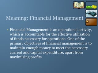 Meaning: Financial Management
• Financial Management is an operational activity,
which is accountable for the effective utilization
of funds necessary for operations. One of the
primary objectives of financial management is to
maintain enough money to meet the necessary
current and capital expenditure, apart from
maximizing profits.
 