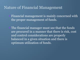 Nature of Financial Management
 Financial management is mainly concerned with
the proper management of funds.
 The financial manager must see that the funds
are procured in a manner that there is risk, cost
and control considerations are properly
balanced in a given situation and there is
optimum utilization of funds.
 