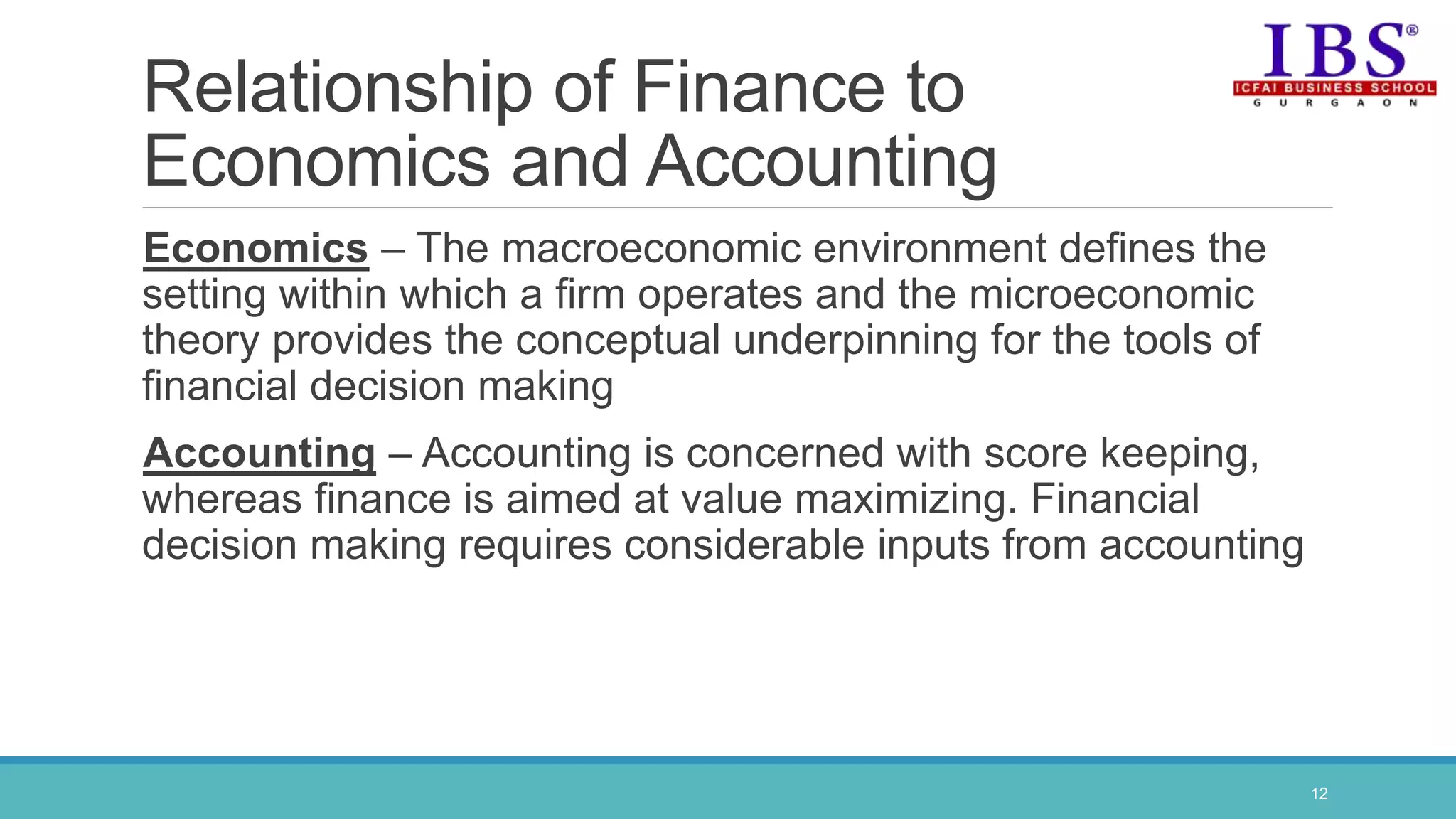 Relationship of Finance to
Economics and Accounting
Economics – The macroeconomic environment defines the
setting within which a firm operates and the microeconomic
theory provides the conceptual underpinning for the tools of
financial decision making
Accounting – Accounting is concerned with score keeping,
whereas finance is aimed at value maximizing. Financial
decision making requires considerable inputs from accounting
12
 