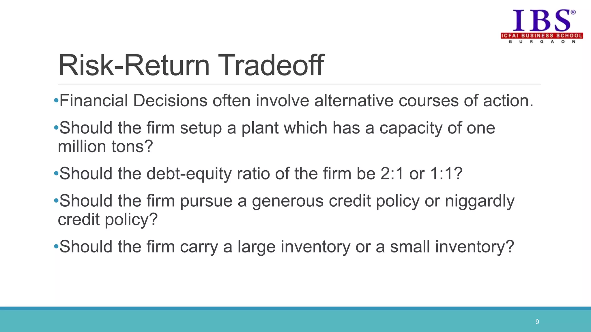 Risk-Return Tradeoff
•Financial Decisions often involve alternative courses of action.
•Should the firm setup a plant which has a capacity of one
million tons?
•Should the debt-equity ratio of the firm be 2:1 or 1:1?
•Should the firm pursue a generous credit policy or niggardly
credit policy?
•Should the firm carry a large inventory or a small inventory?
9
 