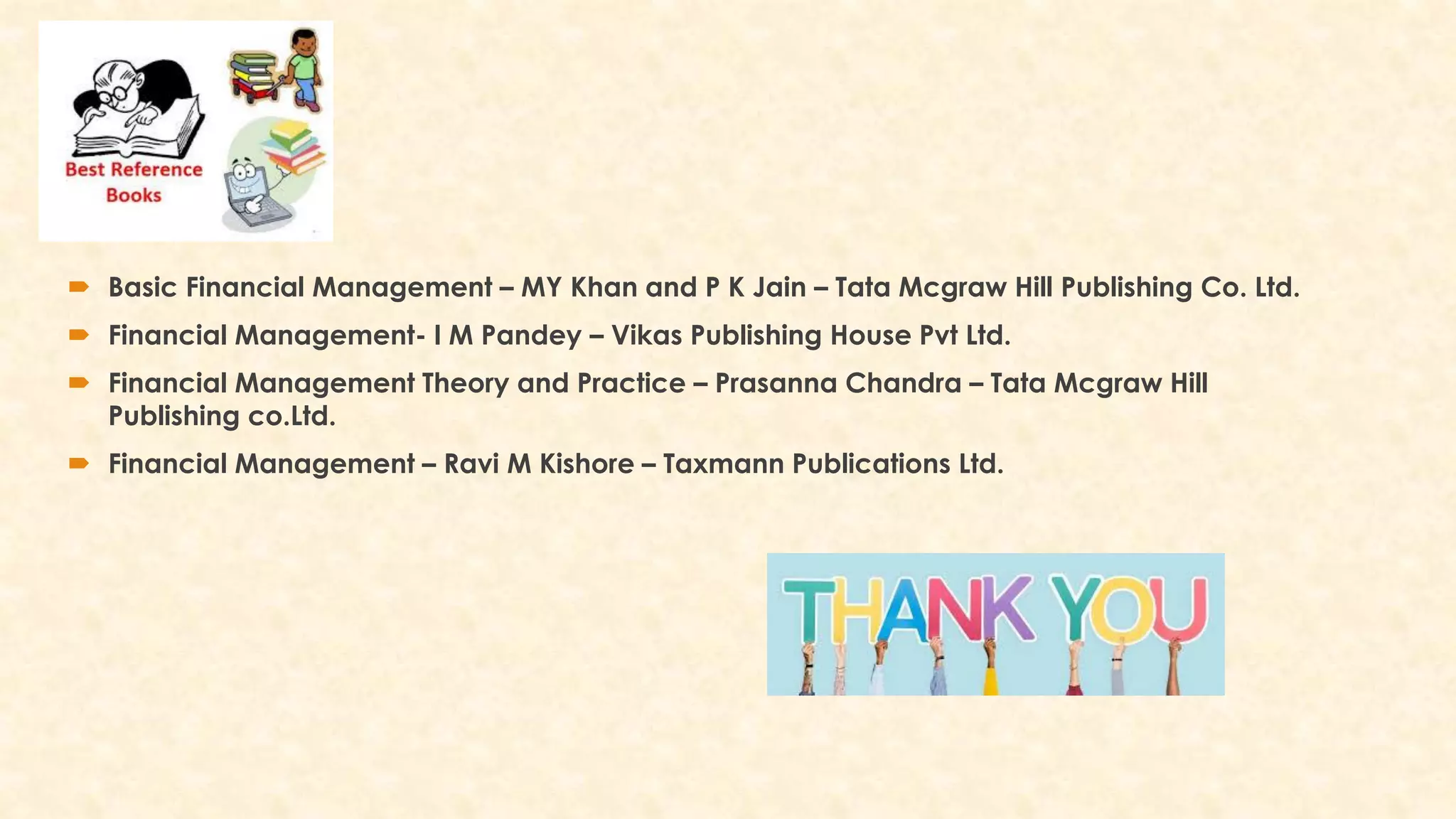  Basic Financial Management – MY Khan and P K Jain – Tata Mcgraw Hill Publishing Co. Ltd.
 Financial Management- I M Pandey – Vikas Publishing House Pvt Ltd.
 Financial Management Theory and Practice – Prasanna Chandra – Tata Mcgraw Hill
Publishing co.Ltd.
 Financial Management – Ravi M Kishore – Taxmann Publications Ltd.
 