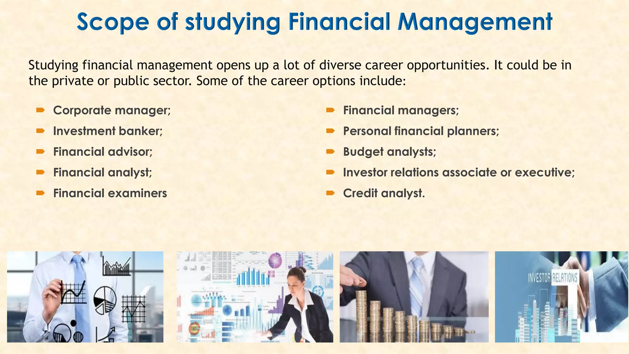  Corporate manager;
 Investment banker;
 Financial advisor;
 Financial analyst;
 Financial examiners
 Financial managers;
 Personal financial planners;
 Budget analysts;
 Investor relations associate or executive;
 Credit analyst.
Studying financial management opens up a lot of diverse career opportunities. It could be in
the private or public sector. Some of the career options include:
 