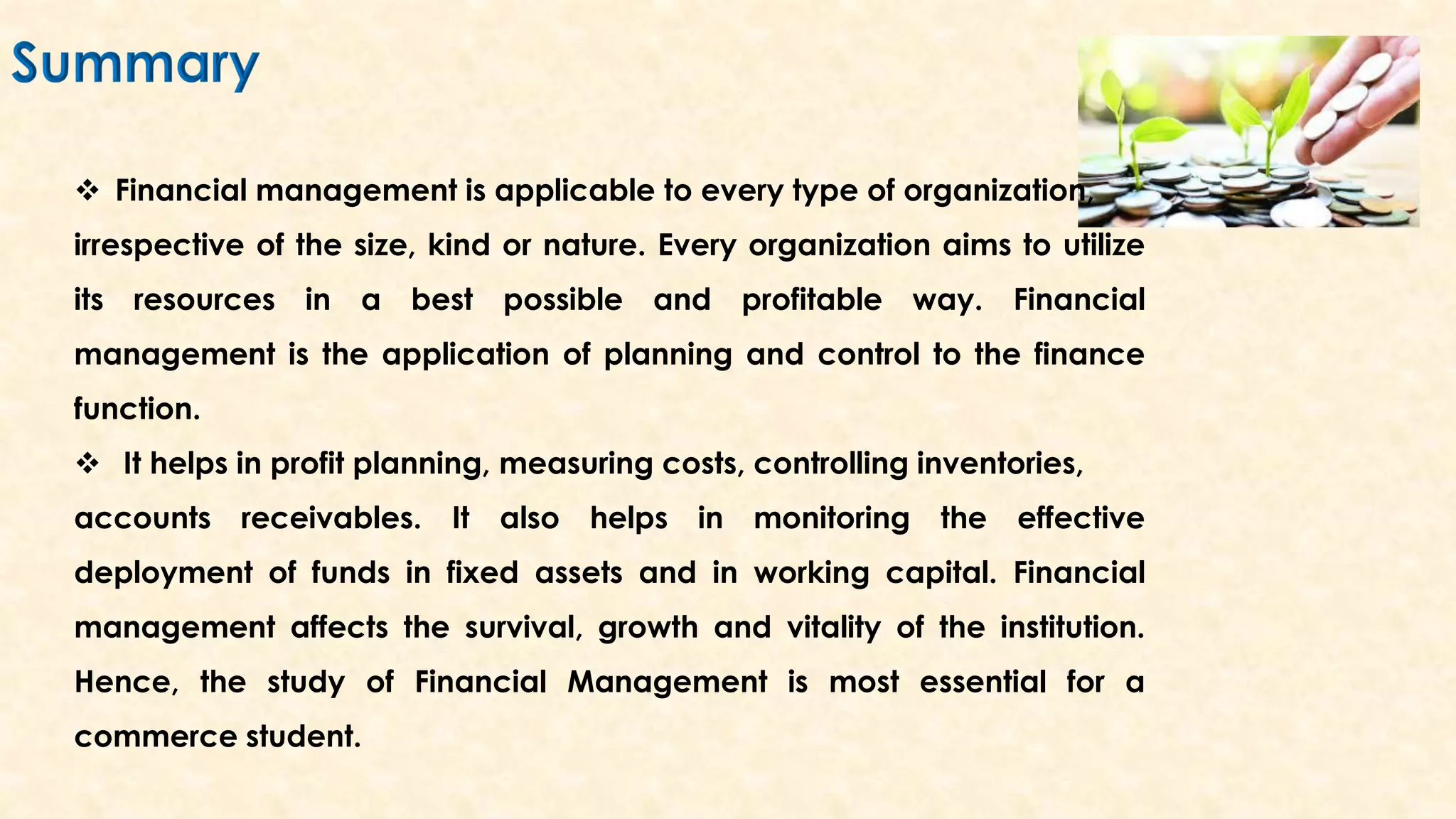  Financial management is applicable to every type of organization,
irrespective of the size, kind or nature. Every organization aims to utilize
its resources in a best possible and profitable way. Financial
management is the application of planning and control to the finance
function.
 It helps in profit planning, measuring costs, controlling inventories,
accounts receivables. It also helps in monitoring the effective
deployment of funds in fixed assets and in working capital. Financial
management affects the survival, growth and vitality of the institution.
Hence, the study of Financial Management is most essential for a
commerce student.
 