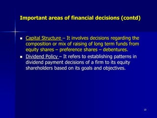 Important areas of financial decisions (contd)
 Capital Structure – It involves decisions regarding the
composition or mix of raising of long term funds from
equity shares – preference shares – debentures.
 Dividend Policy – It refers to establishing patterns in
dividend payment decisions of a firm to its equity
shareholders based on its goals and objectives.
10
 