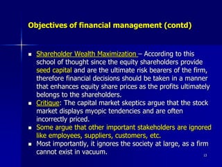 Objectives of financial management (contd)
 Shareholder Wealth Maximization – According to this
school of thought since the equity shareholders provide
seed capital and are the ultimate risk bearers of the firm,
therefore financial decisions should be taken in a manner
that enhances equity share prices as the profits ultimately
belongs to the shareholders.
 Critique: The capital market skeptics argue that the stock
market displays myopic tendencies and are often
incorrectly priced.
 Some argue that other important stakeholders are ignored
like employees, suppliers, customers, etc.
 Most importantly, it ignores the society at large, as a firm
cannot exist in vacuum. 13
 