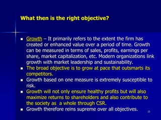 What then is the right objective?
 Growth – It primarily refers to the extent the firm has
created or enhanced value over a period of time. Growth
can be measured in terms of sales, profits, earnings per
share, market capitalization, etc. Modern organizations link
growth with market leadership and sustainability.
 The broad objective is to grow at pace that outsmarts its
competitors.
 Growth based on one measure is extremely susceptible to
risk.
 Growth will not only ensure healthy profits but will also
maximize returns to shareholders and also contribute to
the society as a whole through CSR.
 Growth therefore reins supreme over all objectives. 15
 