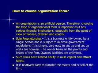 How to choose organization form?
 An organization is an artificial person. Therefore, choosing
the type of organizational form is important as it has
serious financial implications, especially from the point of
view of finance, taxation and control.
 Sole Proprietorship – It is a business entity owned by a
single person and is subject to minimal government
regulations. It is simple, very easy to set up and set up
costs are nominal. The owner bears all the profits and
losses of the firm. Owners liabilities are unlimited.
 Such firms have limited ability to raise capital and attract
talent.
 It is relatively easy to transfer the assets and or sell of the
firm. 16
 