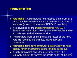 Partnership firm
 Partnership – A partnership firm requires a minimum of 2
(two) members to be set up and can have at the most 20
members (except in the case of NBFCs 10 members).
 It is governed by the Indian Partnership Act, 1932.
Government regulations are slightly more complex and set
up costs are on the incremental side.
 The partners share all the profits and losses of the firm.
Partners liabilities are unlimited individually and
collectively.
 Partnership firms have somewhat greater ability to raise
capital, however attracting talent remains status quo.
 It is the firm which owns the assets therefore, It is
relatively difficult to transfer the assets or sell of the firm.
17
 