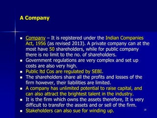 A Company
 Company – It is registered under the Indian Companies
Act, 1956 (as revised 2013). A private company can at the
most have 50 shareholders, while for public company
there is no limit to the no. of shareholders.
 Government regulations are very complex and set up
costs are also very high.
 Public ltd Cos are regulated by SEBI.
 The shareholders share all the profits and losses of the
firm however, their liabilities are limited.
 A company has unlimited potential to raise capital, and
can also attract the brightest talent in the industry.
 It is the firm which owns the assets therefore, It is very
difficult to transfer the assets and or sell of the firm.
 Stakeholders can also sue for winding up. 18
 