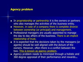 Agency problem
 In proprietorship or partnership it is the owners or partners
who also manages the activities of the business entity.
 However, in case of a company there is complete divorce
between ownership (or principal) and management.
 Professional managers are usually appointed to manage
the day to day affairs of the business. There is an implicit
relationship of trust.
 It is expected that the decisions taken by the managers (or
agents) should be well aligned with the dictum of the
owners. However, often there is a conflict between the
two. This is known as agency problem.
 Agency problem needs to minimized through a holistic and
360 degree appraisal of their performance and rewards.20
 