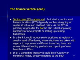 The finance vertical (end)
 Senior Level (15 – above yrs) : In industry, senior level
finance functions (CFO) typically involves designing of
capital structure and dividend policy. As the CFO is
primarily responsible for RoI he also is final approving
authority for new projects or scaling up existing
businesses.
 In a bank it could include senior positions at regional –
zonal – head office levels, where decisions are taken with
regards to exposures in different industries, base rate
across different lending products and opening of new
branches or ATMs.
 In IT / Consulting industry it could be of Country or
Functional heads, directly reporting to the BoD. 22
 