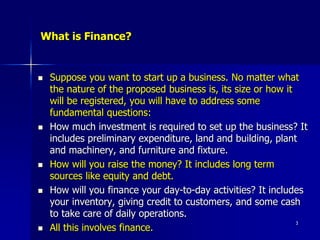 What is Finance?
 Suppose you want to start up a business. No matter what
the nature of the proposed business is, its size or how it
will be registered, you will have to address some
fundamental questions:
 How much investment is required to set up the business? It
includes preliminary expenditure, land and building, plant
and machinery, and furniture and fixture.
 How will you raise the money? It includes long term
sources like equity and debt.
 How will you finance your day-to-day activities? It includes
your inventory, giving credit to customers, and some cash
to take care of daily operations.
 All this involves finance.
3
 
