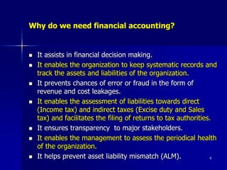 6
Why do we need financial accounting?
 It assists in financial decision making.
 It enables the organization to keep systematic records and
track the assets and liabilities of the organization.
 It prevents chances of error or fraud in the form of
revenue and cost leakages.
 It enables the assessment of liabilities towards direct
(Income tax) and indirect taxes (Excise duty and Sales
tax) and facilitates the filing of returns to tax authorities.
 It ensures transparency to major stakeholders.
 It enables the management to assess the periodical health
of the organization.
 It helps prevent asset liability mismatch (ALM).
 