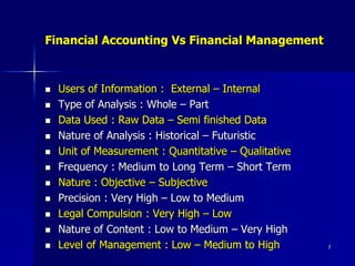 7
 Users of Information : External – Internal
 Type of Analysis : Whole – Part
 Data Used : Raw Data – Semi finished Data
 Nature of Analysis : Historical – Futuristic
 Unit of Measurement : Quantitative – Qualitative
 Frequency : Medium to Long Term – Short Term
 Nature : Objective – Subjective
 Precision : Very High – Low to Medium
 Legal Compulsion : Very High – Low
 Nature of Content : Low to Medium – Very High
 Level of Management : Low – Medium to High
Financial Accounting Vs Financial Management
 