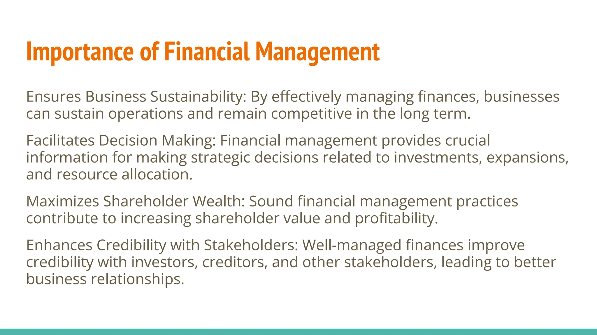 Importance of Financial Management
Ensures Business Sustainability: By eﬀectively managing ﬁnances, businesses
can sustain operations and remain competitive in the long term.
Facilitates Decision Making: Financial management provides crucial
information for making strategic decisions related to investments, expansions,
and resource allocation.
Maximizes Shareholder Wealth: Sound ﬁnancial management practices
contribute to increasing shareholder value and proﬁtability.
Enhances Credibility with Stakeholders: Well-managed ﬁnances improve
credibility with investors, creditors, and other stakeholders, leading to better
business relationships.
 