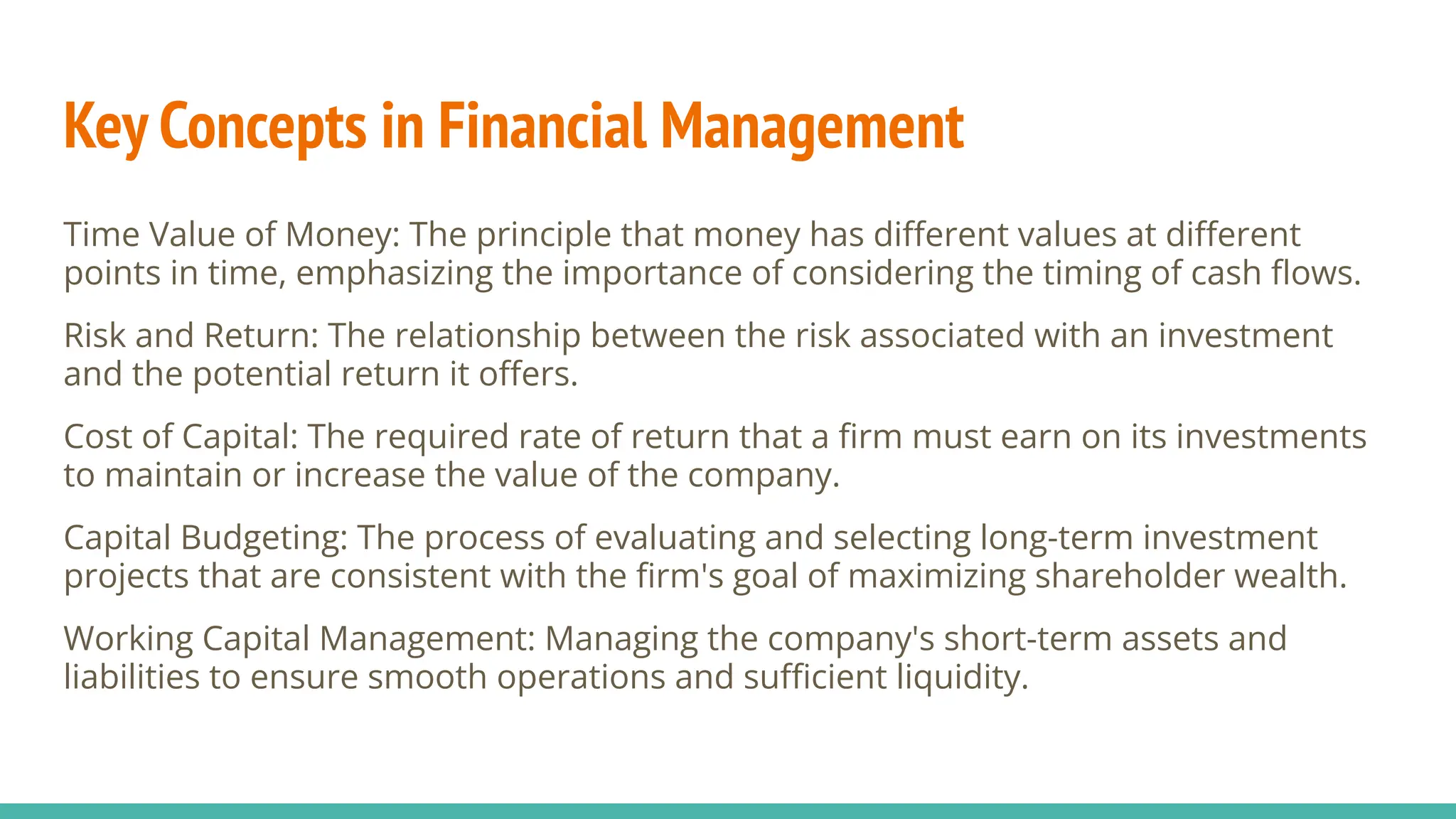 Key Concepts in Financial Management
Time Value of Money: The principle that money has diﬀerent values at diﬀerent
points in time, emphasizing the importance of considering the timing of cash ﬂows.
Risk and Return: The relationship between the risk associated with an investment
and the potential return it oﬀers.
Cost of Capital: The required rate of return that a ﬁrm must earn on its investments
to maintain or increase the value of the company.
Capital Budgeting: The process of evaluating and selecting long-term investment
projects that are consistent with the ﬁrm's goal of maximizing shareholder wealth.
Working Capital Management: Managing the company's short-term assets and
liabilities to ensure smooth operations and suﬃcient liquidity.
 