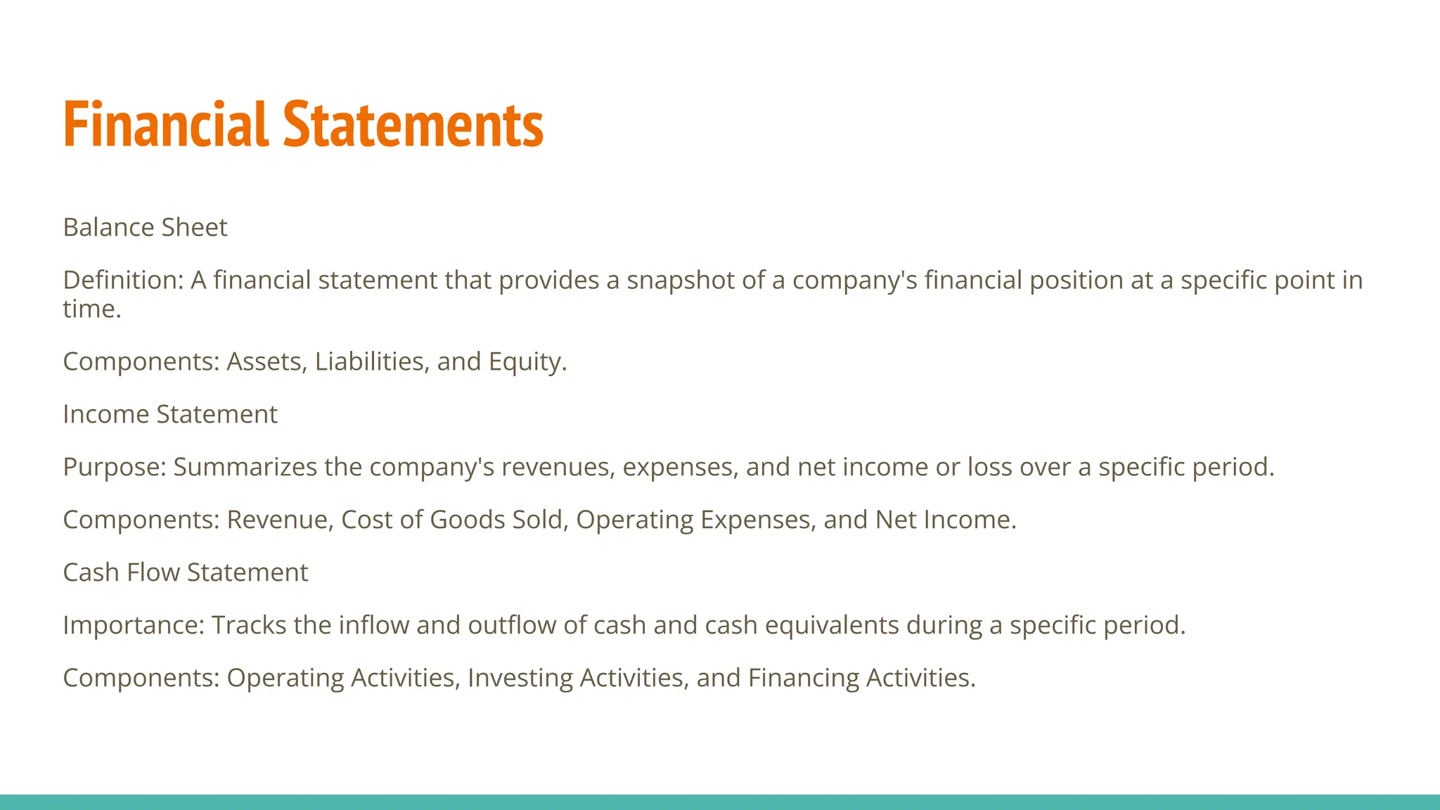 Financial Statements
Balance Sheet
Deﬁnition: A ﬁnancial statement that provides a snapshot of a company's ﬁnancial position at a speciﬁc point in
time.
Components: Assets, Liabilities, and Equity.
Income Statement
Purpose: Summarizes the company's revenues, expenses, and net income or loss over a speciﬁc period.
Components: Revenue, Cost of Goods Sold, Operating Expenses, and Net Income.
Cash Flow Statement
Importance: Tracks the inﬂow and outﬂow of cash and cash equivalents during a speciﬁc period.
Components: Operating Activities, Investing Activities, and Financing Activities.
 